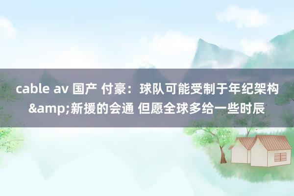 cable av 国产 付豪：球队可能受制于年纪架构&新援的会通 但愿全球多给一些时辰