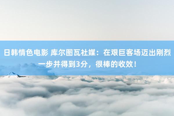 日韩情色电影 库尔图瓦社媒：在艰巨客场迈出刚烈一步并得到3分，很棒的收效！