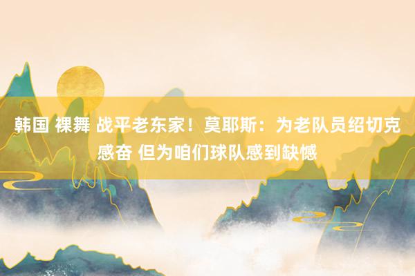 韩国 裸舞 战平老东家！莫耶斯：为老队员绍切克感奋 但为咱们球队感到缺憾