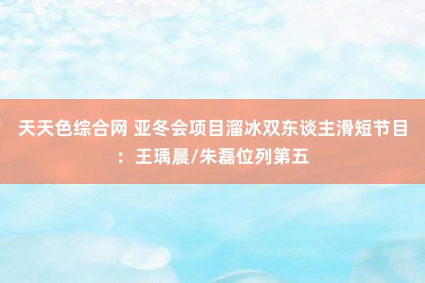 天天色综合网 亚冬会项目溜冰双东谈主滑短节目：王瑀晨/朱磊位列第五