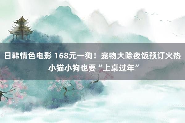 日韩情色电影 168元一狗！宠物大除夜饭预订火热 小猫小狗也要“上桌过年”