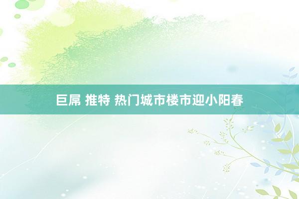 巨屌 推特 热门城市楼市迎小阳春