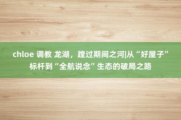chloe 调教 龙湖，蹚过期间之河|从“好屋子”标杆到“全航说念”生态的破局之路