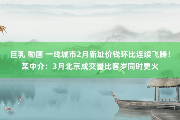 巨乳 動画 一线城市2月新址价钱环比连续飞腾！某中介：3月北京成交量比客岁同时更火