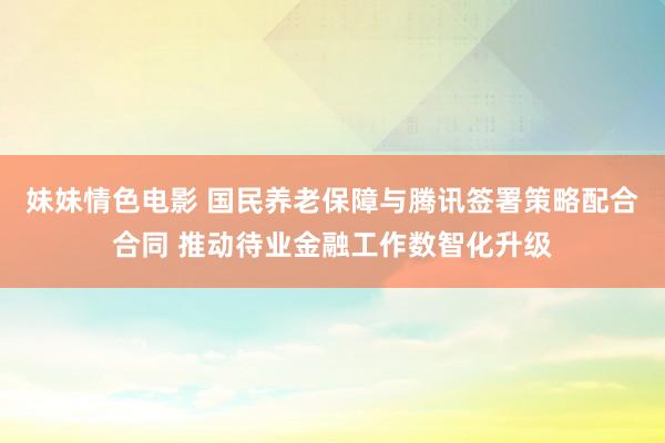 妹妹情色电影 国民养老保障与腾讯签署策略配合合同 推动待业金融工作数智化升级