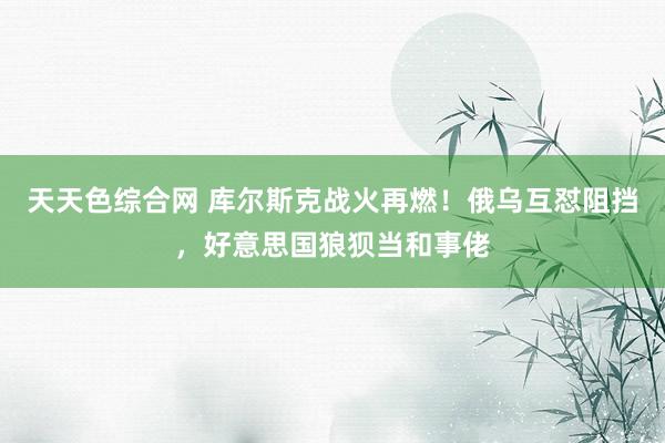 天天色综合网 库尔斯克战火再燃！俄乌互怼阻挡，好意思国狼狈当和事佬