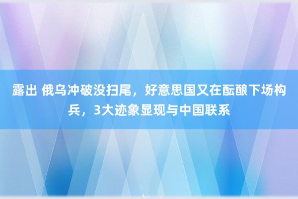 露出 俄乌冲破没扫尾，好意思国又在酝酿下场构兵，3大迹象显现与中国联系