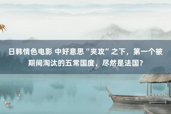 日韩情色电影 中好意思“夹攻”之下，第一个被期间淘汰的五常国度，尽然是法国？