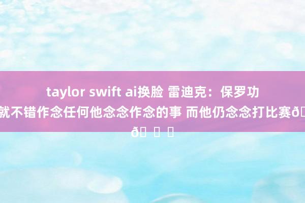 taylor swift ai换脸 雷迪克：保罗功成名就不错作念任何他念念作念的事 而他仍念念打比赛🏀