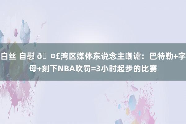 白丝 自慰 🤣湾区媒体东说念主嘲谑：巴特勒+字母+刻下NBA吹罚=3小时起步的比赛