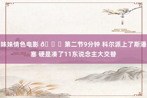 妹妹情色电影 😕第二节9分钟 科尔派上了斯潘塞 硬是凑了11东说念主大交替