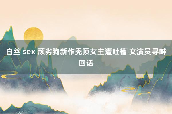 白丝 sex 顽劣狗新作秃顶女主遭吐槽 女演员寻衅回话