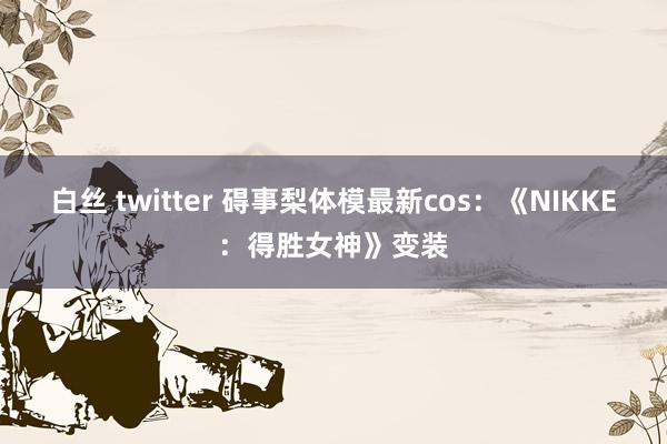白丝 twitter 碍事梨体模最新cos：《NIKKE：得胜女神》变装