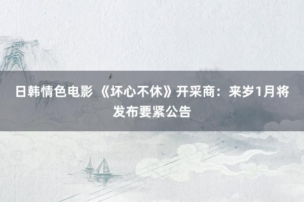 日韩情色电影 《坏心不休》开采商：来岁1月将发布要紧公告