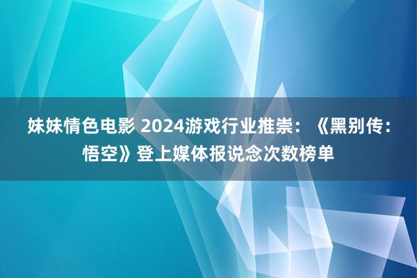 妹妹情色电影 2024游戏行业推崇：《黑别传：悟空》登上媒体报说念次数榜单