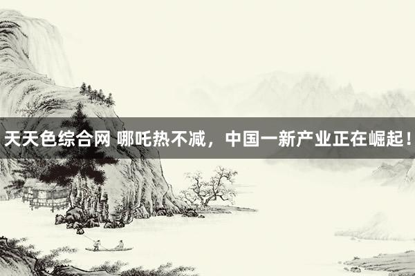 天天色综合网 哪吒热不减，中国一新产业正在崛起！