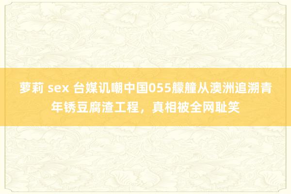 萝莉 sex 台媒讥嘲中国055艨艟从澳洲追溯青年锈豆腐渣工程，真相被全网耻笑