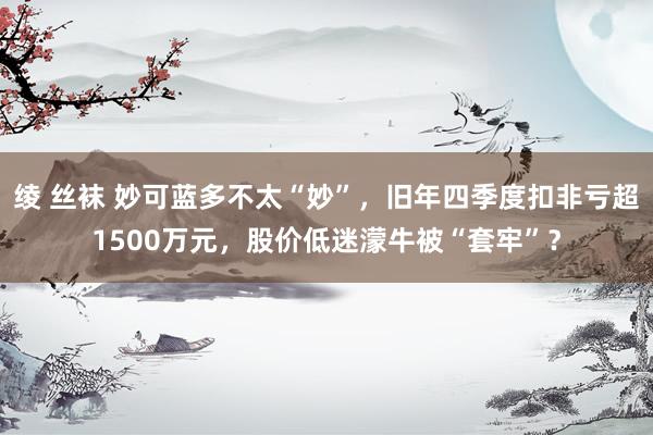 绫 丝袜 妙可蓝多不太“妙”，旧年四季度扣非亏超1500万元，股价低迷濛牛被“套牢”？