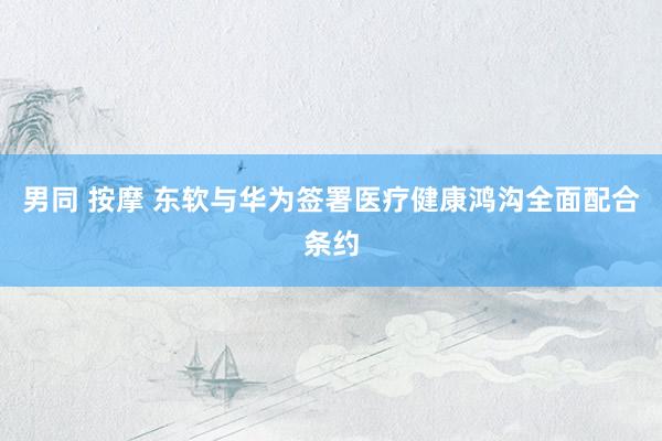 男同 按摩 东软与华为签署医疗健康鸿沟全面配合条约