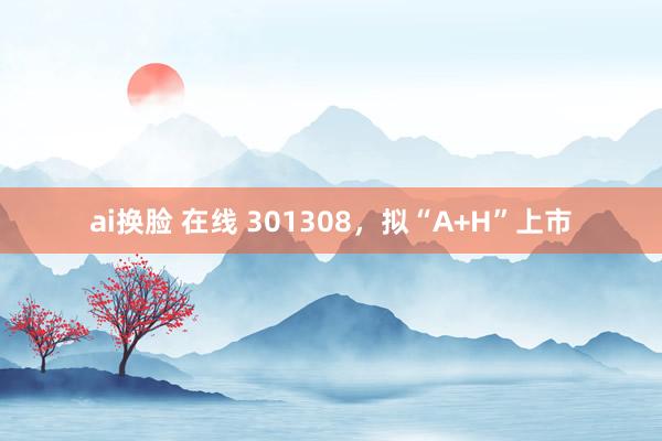 ai换脸 在线 301308，拟“A+H”上市