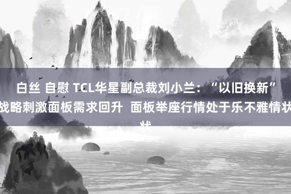 白丝 自慰 TCL华星副总裁刘小兰：“以旧换新”战略刺激面板需求回升  面板举座行情处于乐不雅情状