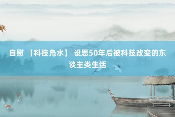 自慰 【科技凫水】 设思50年后被科技改变的东谈主类生活