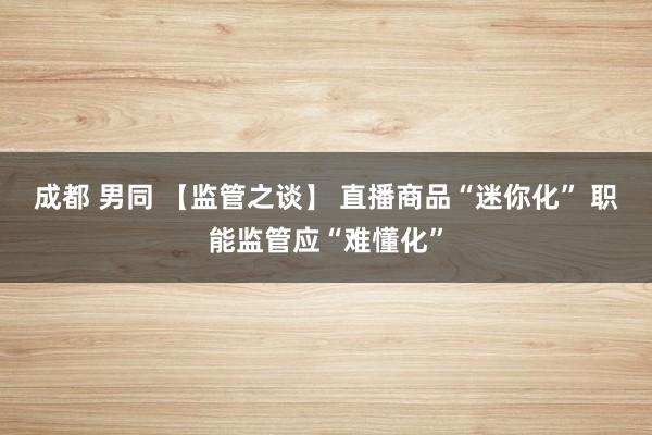 成都 男同 【监管之谈】 直播商品“迷你化” 职能监管应“难懂化”