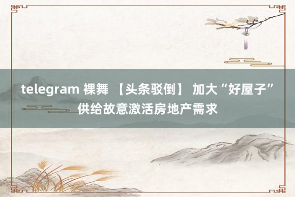 telegram 裸舞 【头条驳倒】 加大“好屋子”供给故意激活房地产需求