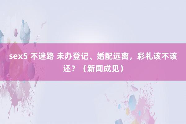 sex5 不迷路 未办登记、婚配远离，彩礼该不该还？（新闻成见）