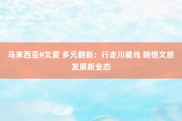 马来西亚#文爱 多元翻新：行走川藏线 晓悟文旅发展新业态