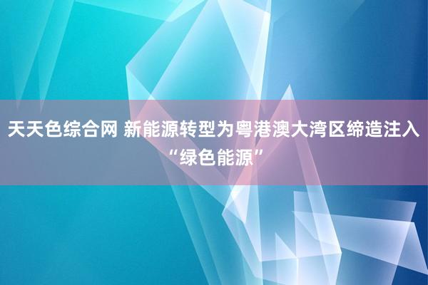 天天色综合网 新能源转型为粤港澳大湾区缔造注入“绿色能源”