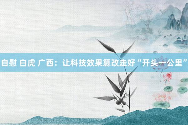 自慰 白虎 广西：让科技效果篡改走好“开头一公里”