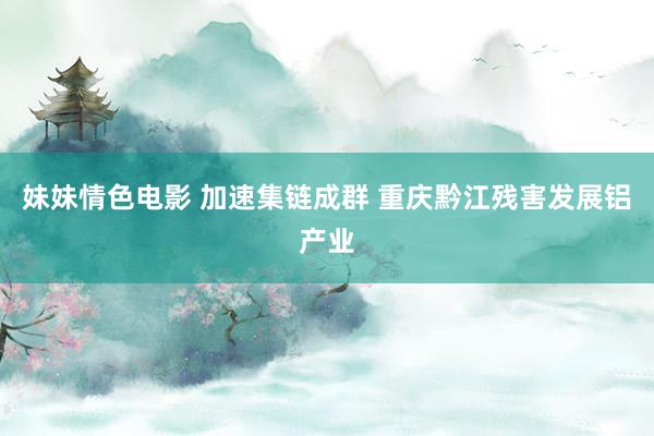 妹妹情色电影 加速集链成群 重庆黔江残害发展铝产业