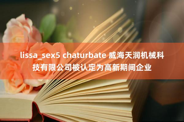 lissa_sex5 chaturbate 威海天润机械科技有限公司被认定为高新期间企业