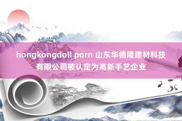 hongkongdoll porn 山东华德隆建材科技有限公司被认定为高新手艺企业