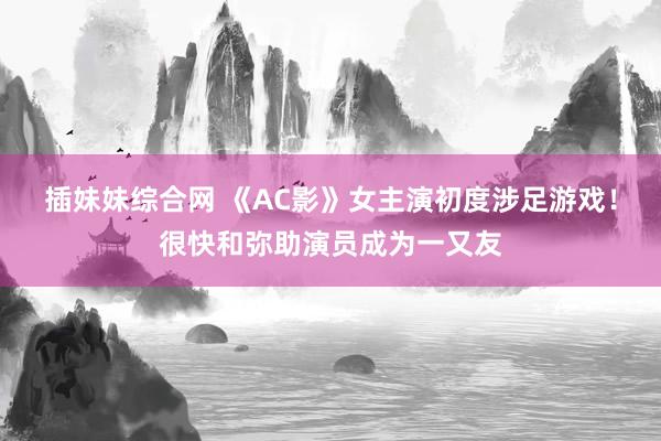 插妹妹综合网 《AC影》女主演初度涉足游戏！很快和弥助演员成为一又友