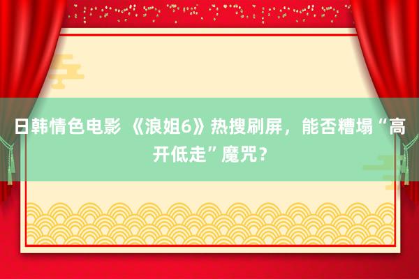 日韩情色电影 《浪姐6》热搜刷屏，能否糟塌“高开低走”魔咒？
