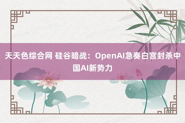 天天色综合网 硅谷暗战：OpenAI急奏白宫封杀中国AI新势力
