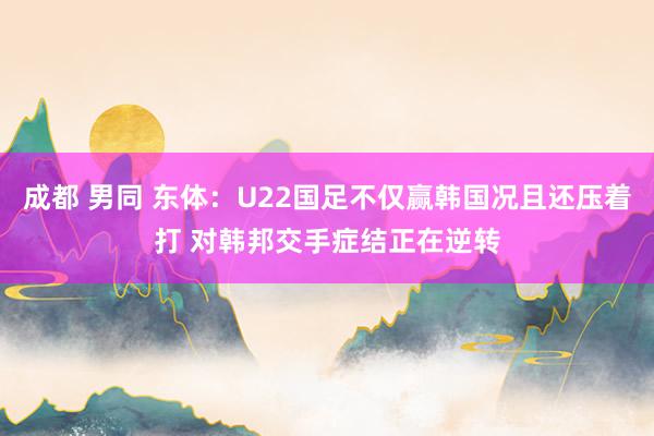 成都 男同 东体：U22国足不仅赢韩国况且还压着打 对韩邦交手症结正在逆转