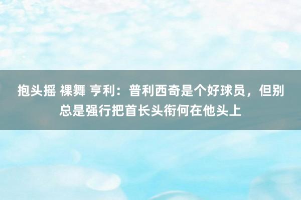 抱头摇 裸舞 亨利：普利西奇是个好球员，但别总是强行把首长头衔何在他头上