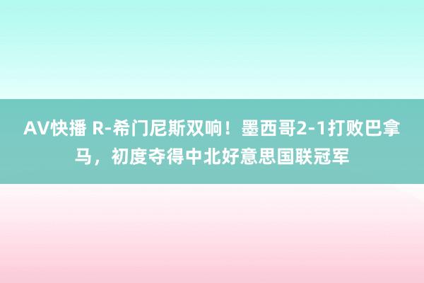 AV快播 R-希门尼斯双响！墨西哥2-1打败巴拿马，初度夺得中北好意思国联冠军