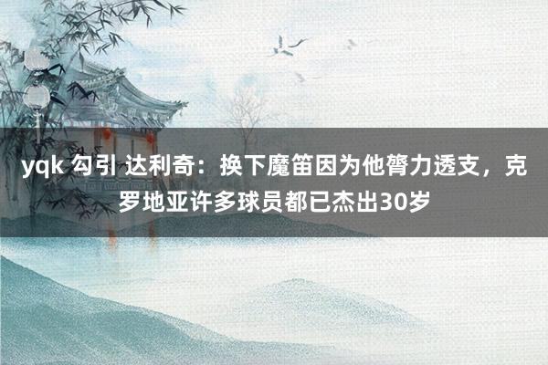 yqk 勾引 达利奇：换下魔笛因为他膂力透支，克罗地亚许多球员都已杰出30岁