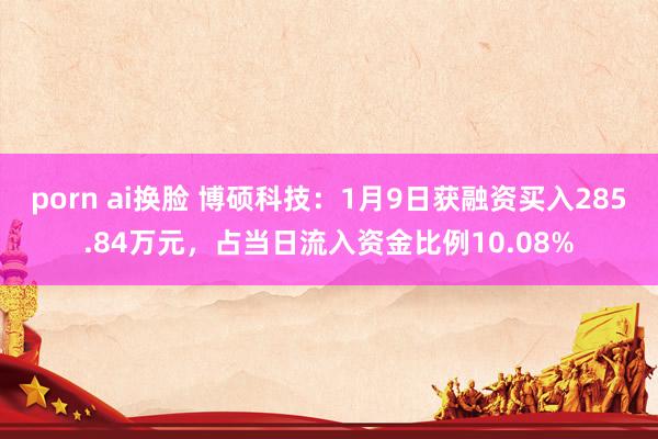 porn ai换脸 博硕科技：1月9日获融资买入285.84万元，占当日流入资金比例10.08%