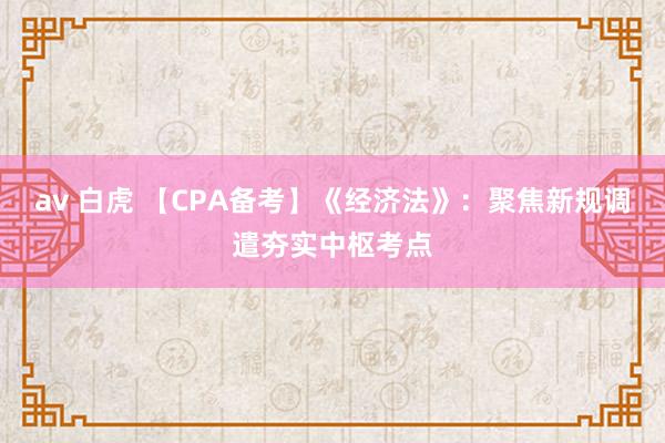 av 白虎 【CPA备考】《经济法》：聚焦新规调遣夯实中枢考点