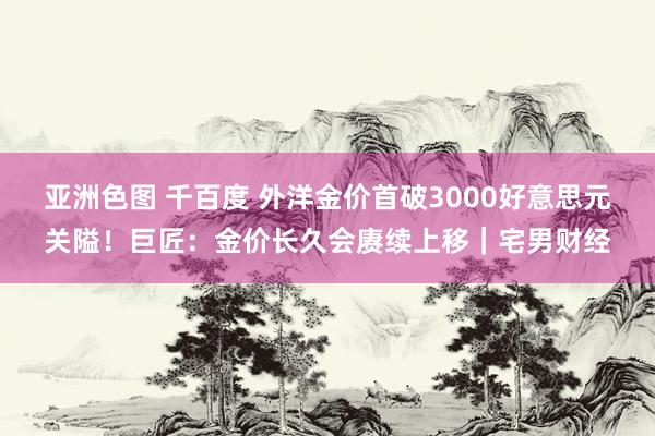 亚洲色图 千百度 外洋金价首破3000好意思元关隘！巨匠：金价长久会赓续上移｜宅男财经