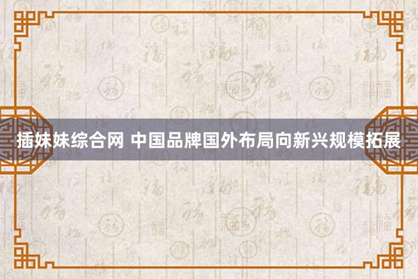 插妹妹综合网 中国品牌国外布局向新兴规模拓展