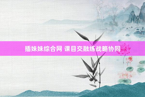 插妹妹综合网 课目交融练战略协同