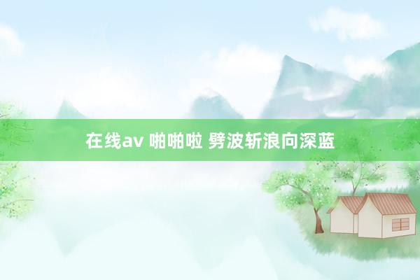 在线av 啪啪啦 劈波斩浪向深蓝