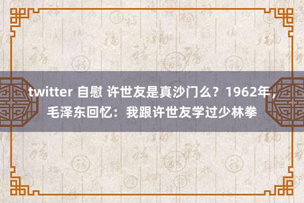 twitter 自慰 许世友是真沙门么？1962年，毛泽东回忆：我跟许世友学过少林拳
