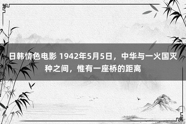 日韩情色电影 1942年5月5日，中华与一火国灭种之间，惟有一座桥的距离